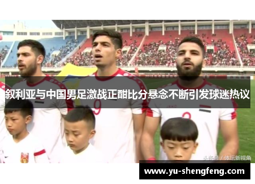叙利亚与中国男足激战正酣比分悬念不断引发球迷热议